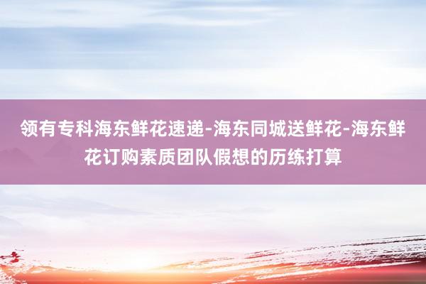 领有专科海东鲜花速递-海东同城送鲜花-海东鲜花订购素质团队假想的历练打算